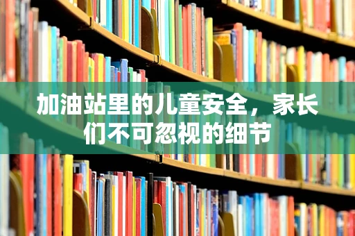 加油站里的儿童安全，家长们不可忽视的细节
