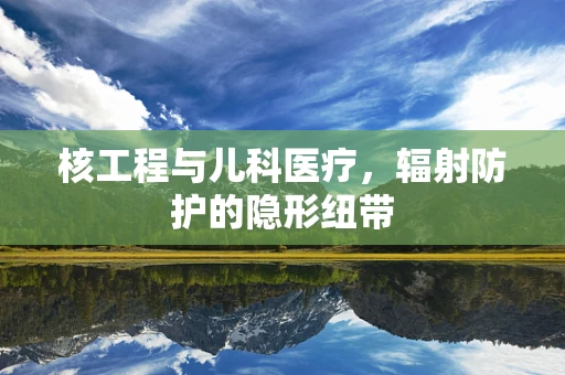 核工程与儿科医疗，辐射防护的隐形纽带