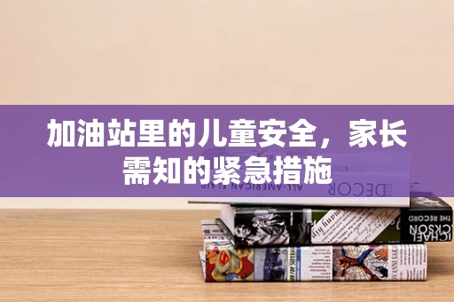加油站里的儿童安全，家长需知的紧急措施