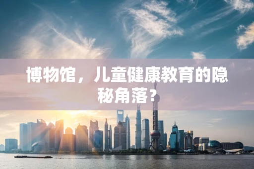 博物馆，儿童健康教育的隐秘角落？