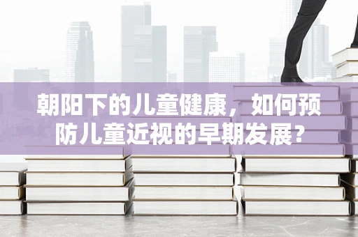 朝阳下的儿童健康，如何预防儿童近视的早期发展？
