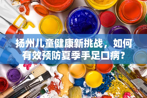 扬州儿童健康新挑战，如何有效预防夏季手足口病？
