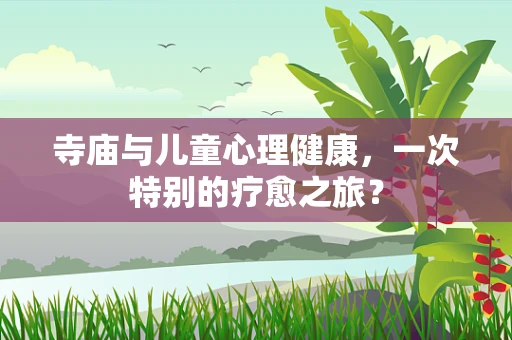 寺庙与儿童心理健康，一次特别的疗愈之旅？