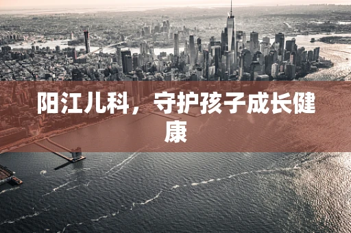 阳江儿科，守护孩子成长健康