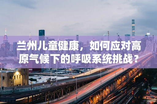 兰州儿童健康，如何应对高原气候下的呼吸系统挑战？