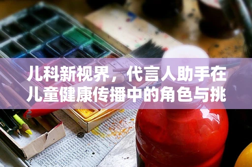 儿科新视界，代言人助手在儿童健康传播中的角色与挑战？