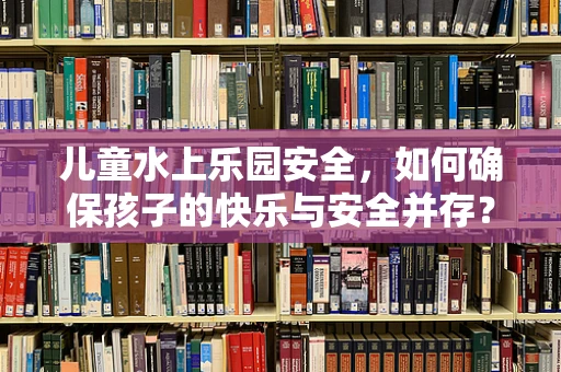 儿童水上乐园安全，如何确保孩子的快乐与安全并存？
