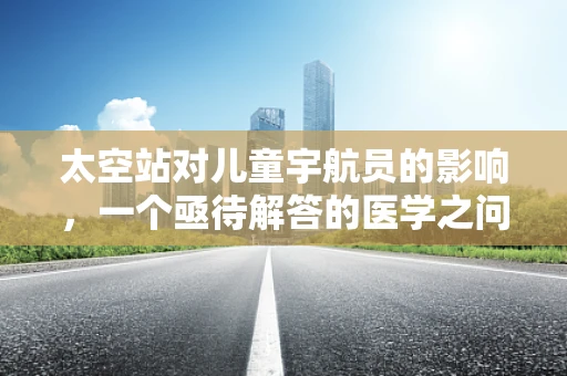 太空站对儿童宇航员的影响，一个亟待解答的医学之问