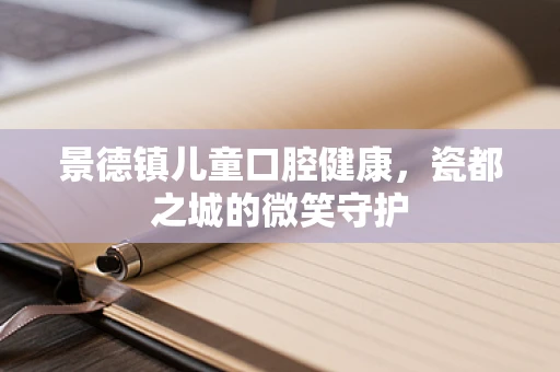 景德镇儿童口腔健康，瓷都之城的微笑守护