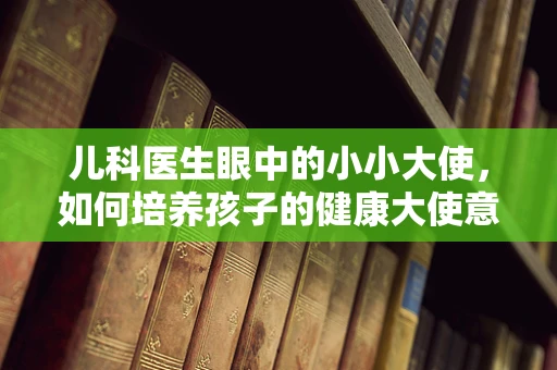 儿科医生眼中的小小大使，如何培养孩子的健康大使意识？