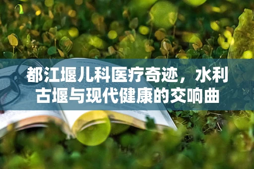 都江堰儿科医疗奇迹，水利古堰与现代健康的交响曲