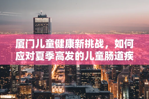 厦门儿童健康新挑战，如何应对夏季高发的儿童肠道疾病？