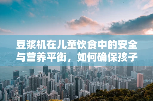 豆浆机在儿童饮食中的安全与营养平衡，如何确保孩子健康饮用？