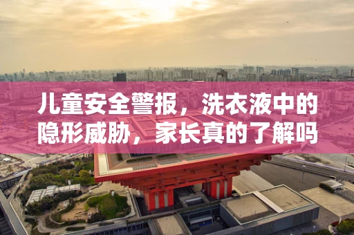 儿童安全警报，洗衣液中的隐形威胁，家长真的了解吗？