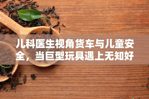 儿科医生视角货车与儿童安全，当巨型玩具遇上无知好奇的心