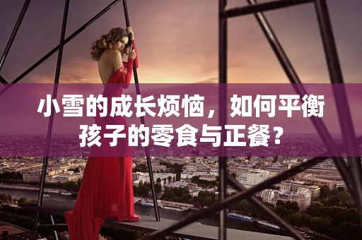 小雪的成长烦恼，如何平衡孩子的零食与正餐？