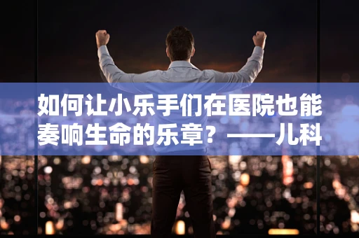 如何让小乐手们在医院也能奏响生命的乐章？——儿科医生眼中的乐队指挥角色