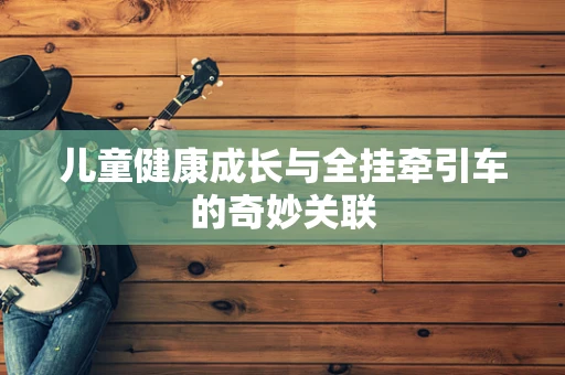 儿童健康成长与全挂牵引车的奇妙关联