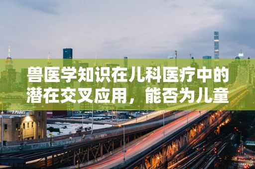 兽医学知识在儿科医疗中的潜在交叉应用，能否为儿童健康带来新启示？