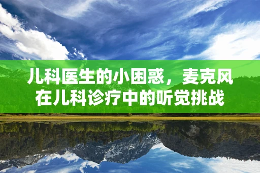 儿科医生的小困惑，麦克风在儿科诊疗中的听觉挑战