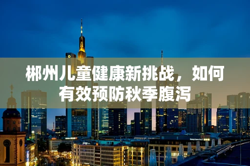 郴州儿童健康新挑战，如何有效预防秋季腹泻