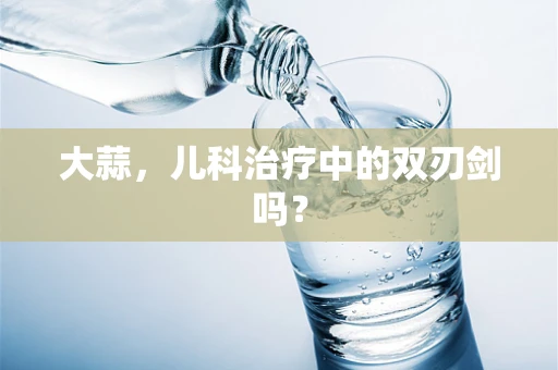 大蒜，儿科治疗中的双刃剑吗？