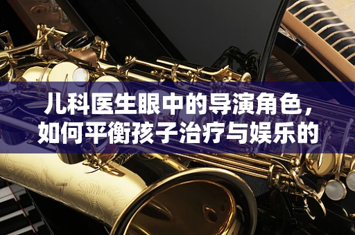 儿科医生眼中的导演角色，如何平衡孩子治疗与娱乐的微妙艺术？