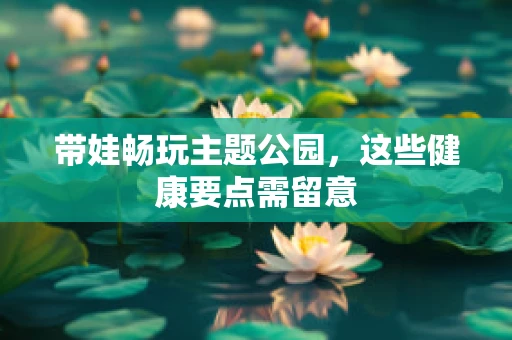 带娃畅玩主题公园，这些健康要点需留意