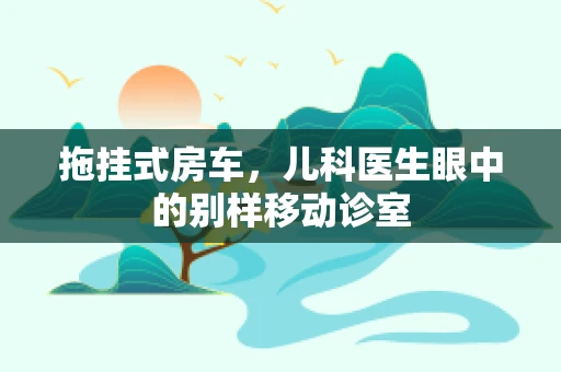 拖挂式房车，儿科医生眼中的别样移动诊室