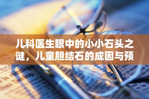 儿科医生眼中的小小石头之谜，儿童胆结石的成因与预防