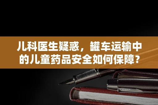 儿科医生疑惑，罐车运输中的儿童药品安全如何保障？