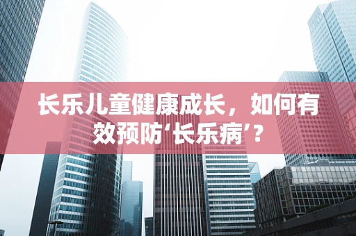 长乐儿童健康成长，如何有效预防‘长乐病’？
