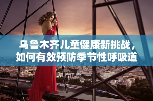乌鲁木齐儿童健康新挑战，如何有效预防季节性呼吸道感染？