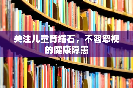 关注儿童肾结石，不容忽视的健康隐患