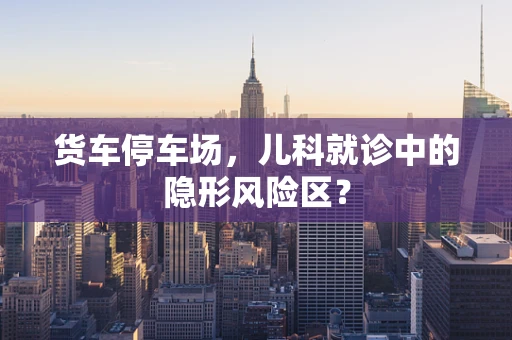 货车停车场，儿科就诊中的隐形风险区？