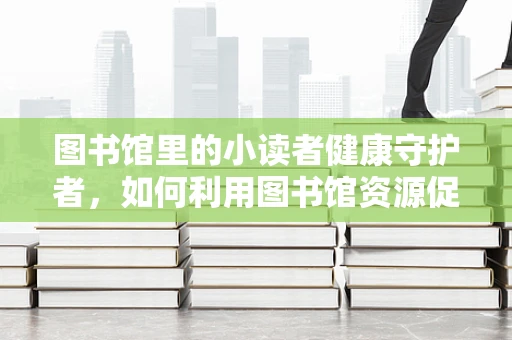 图书馆里的小读者健康守护者，如何利用图书馆资源促进儿童健康阅读？