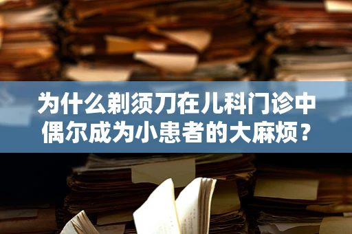 为什么剃须刀在儿科门诊中偶尔成为小患者的大麻烦？