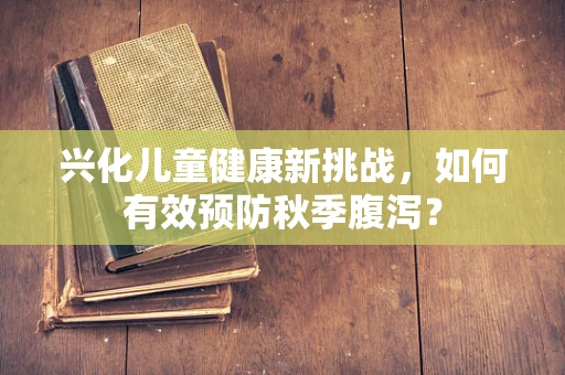 兴化儿童健康新挑战，如何有效预防秋季腹泻？