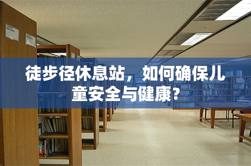 徒步径休息站，如何确保儿童安全与健康？