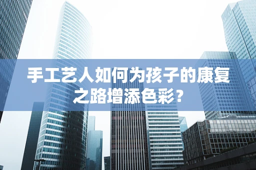 手工艺人如何为孩子的康复之路增添色彩？