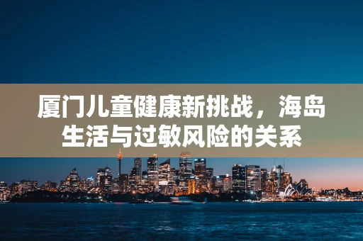 厦门儿童健康新挑战，海岛生活与过敏风险的关系