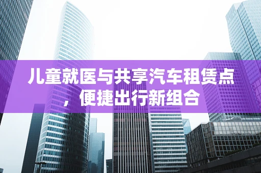儿童就医与共享汽车租赁点，便捷出行新组合