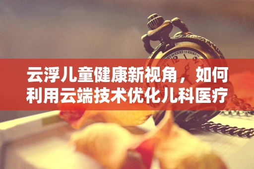 云浮儿童健康新视角，如何利用云端技术优化儿科医疗服务？