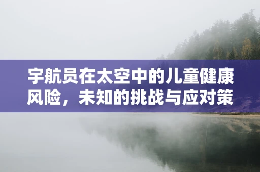 宇航员在太空中的儿童健康风险，未知的挑战与应对策略