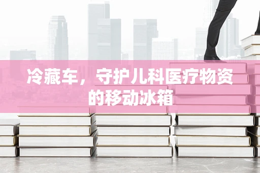 冷藏车，守护儿科医疗物资的移动冰箱