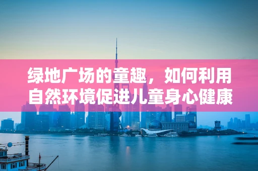 绿地广场的童趣，如何利用自然环境促进儿童身心健康发展？
