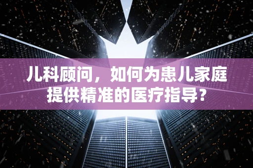 儿科顾问，如何为患儿家庭提供精准的医疗指导？