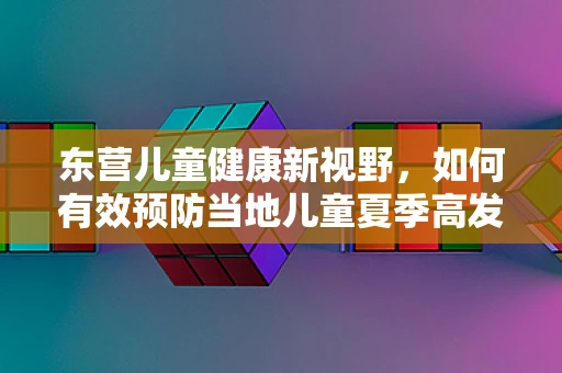 东营儿童健康新视野，如何有效预防当地儿童夏季高发的肠道疾病？