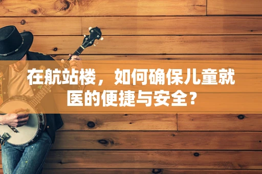 在航站楼，如何确保儿童就医的便捷与安全？