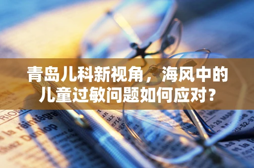 青岛儿科新视角，海风中的儿童过敏问题如何应对？